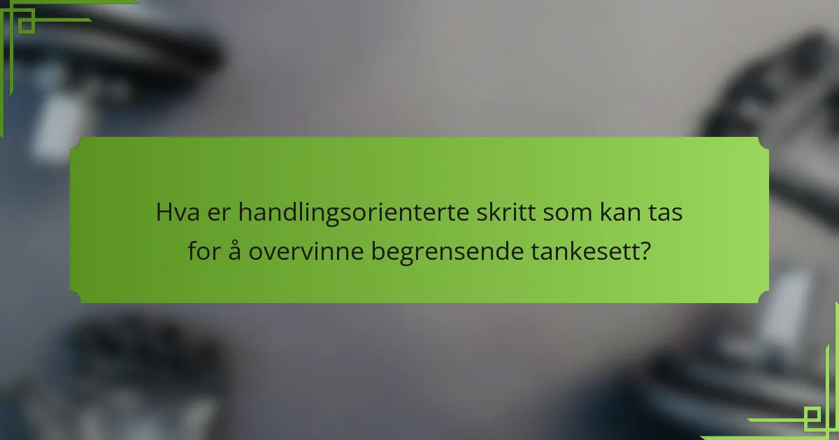 Hva er handlingsorienterte skritt som kan tas for å overvinne begrensende tankesett?