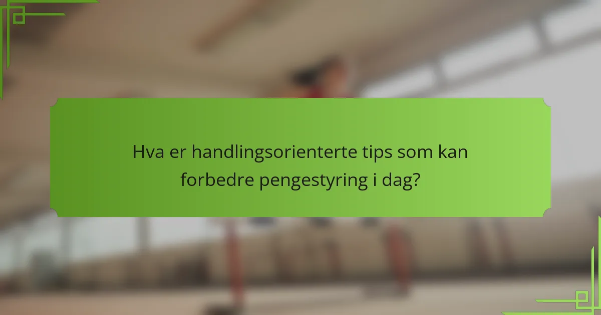 Hva er handlingsorienterte tips som kan forbedre pengestyring i dag?