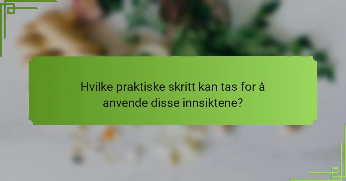 Hvilke praktiske skritt kan tas for å anvende disse innsiktene?